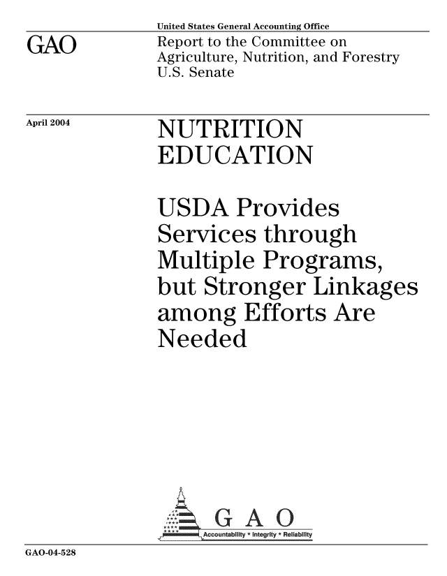 handle is hein.gao/gaocrptaqaq0001 and id is 1 raw text is: GAO


United States General Accounting Office
Report to the Committee on
Agriculture, Nutrition, and Forestry
U.S. Senate


April 2004


NUTRITION
EDUCATION


USDA Provides


Services through
Multiple Programs,
but Stronger Linkages
among Efforts Are
Needed


                ** ** IAccountability * Integrity * Reliability
GAO-04-528


