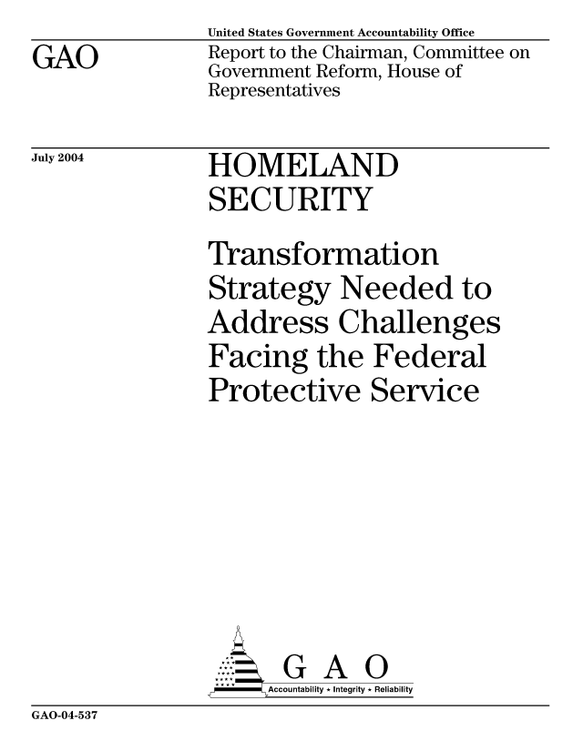 handle is hein.gao/gaocrptaqaw0001 and id is 1 raw text is: GAO


United States Government Accountability Office
Report to the Chairman, Committee on
Government Reform, House of
Representatives


July 2004


HOMELAND
SECURITY


Transformation
Strategy Needed to
Address Challenges
Facing the Federal
Protective Service







       G A 0
-   Accountability * Integrity * Reliability


GAO-04-537


