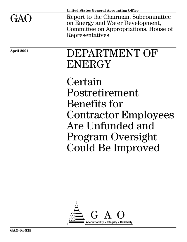 handle is hein.gao/gaocrptaqay0001 and id is 1 raw text is: GAO


United States General Accounting Office
Report to the Chairman, Subcommittee
on Energy and Water Development,
Committee on Appropriations, House of
Representatives


April 2004


DEPARTMENT OF
ENERGY
Certain
Postretirement
Benefits for
Contractor Employees
Are Unfunded and
Program Oversight
Could Be Improved





       G A 0
     SAccountability * Integrity * Reliability


GAO-04-539


