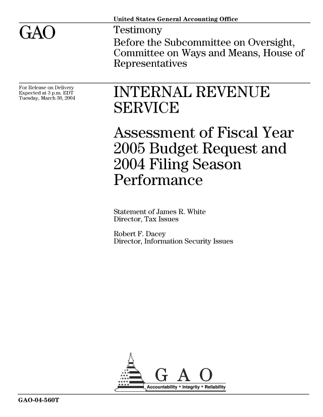 handle is hein.gao/gaocrptaqbp0001 and id is 1 raw text is: 
                   United States General Accounting Office

GAO                Testimony
                   Before the Subcommittee on Oversight,
                   Committee on Ways and Means, House of
                   Representatives


For Release on Delivery
Expected at 3 p.m. EDT
Tuesday, March 30, 2004


INTERNAL REVENUE
SERVICE

Assessment of Fiscal Year
2005 Budget Request and
2004 Filing Season
Performance


Statement of James R. White
Director, Tax Issues


Robert F. Dacey
Director, Information


Security Issues


                       GAOU
                    *,Accountability * Integrity * Reliability

GAO-04-560T


