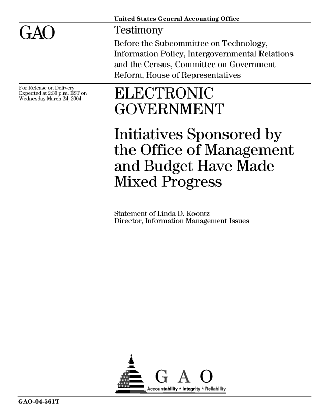 handle is hein.gao/gaocrptaqbq0001 and id is 1 raw text is: 
                    United States General Accounting Office

GAO                 Testimony
                    Before the Subcommittee on Technology,
                    Information Policy, Intergovernmental Relations
                    and the Census, Committee on Government
                    Reform, House of Representatives


For Release on Delivery
Expected at 2:30 p.m. EST on
Wednesday March 24, 2004


ELECTRONIC

GOVERNMENT


                    Initiatives Sponsored by

                    the Office of Management

                    and Budget Have Made

                    Mixed Progress


                    Statement of Linda D. Koontz
                    Director, Information Management Issues
















                    &GAO

                           Accountability * Integrity * Reliability

GAO-04-561T


