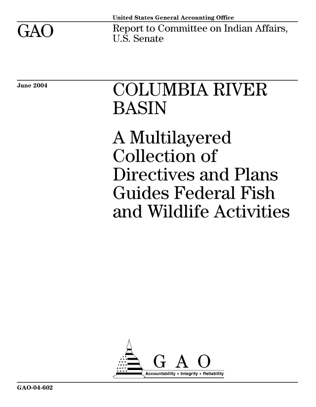handle is hein.gao/gaocrptaqcu0001 and id is 1 raw text is: GAO


United States General Accounting Office
Report to Committee on Indian Affairs,
U.S. Senate


June 2004


COLUMBIA RIVER
BASIN
A Multilayered
Collection of
Directives and Plans
Guides Federal Fish
and Wildlife Activities






           A 0
     =Accountability * Integrity * Reliability


GAO-04-602


