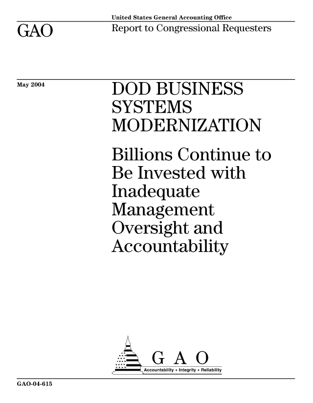 handle is hein.gao/gaocrptaqde0001 and id is 1 raw text is: United States General Accounting Office
Report to Congressional Requesters


GAO


May 2004


DOD BUSINESS
SYSTEMS
MODERNIZATION
Billions Continue to
Be Invested with
Inadequate
Management
Oversight and
Accountability





      G A 0
    SAccountability * Integrity * Reliability


GAO-04-615


