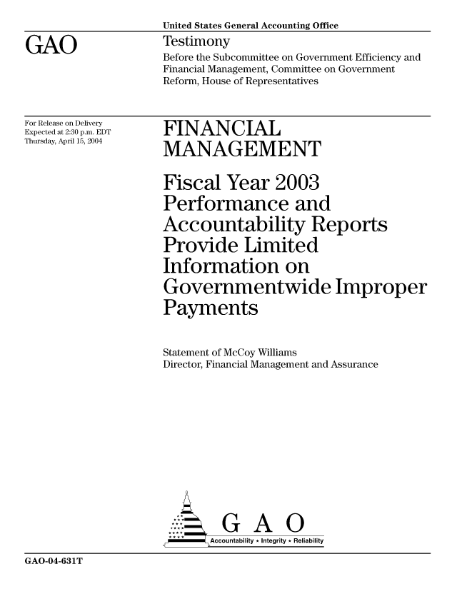handle is hein.gao/gaocrptaqdn0001 and id is 1 raw text is: 

GAO


United States General Accounting Office
Testimony
Before the Subcommittee on Government Efficiency and
Financial Management, Committee on Government
Reform, House of Representatives


For Release on Delivery
Expected at 2:30 p.m. EDT
Thursday, April 15, 2004


FINANCIAL
MANAGEMENT


Fiscal Year 2003
Performance and
Accountability Reports
Provide Limited
Information on
Governmentwide Improper
Payments

Statement of McCoy Williams
Director, Financial Management and Assurance









         G A 0
-     Accountability * Integrity * Reliability


GAO-04-631T


