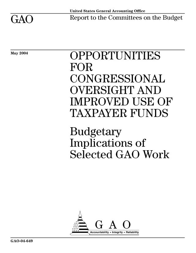 handle is hein.gao/gaocrptaqeb0001 and id is 1 raw text is: United States General Accounting Office
Report to the Committees on the Budget


GAO


May 2004


OPPORTUNITIES
FOR
CONGRESSIONAL
OVERSIGHT AND
IMPROVED USE OF
TAXPAYER FUNDS
Budgetary
Implications of
Selected GAO Work





      G A 0
    SAccountability * Integrity * Reliability


GAO-04-649


