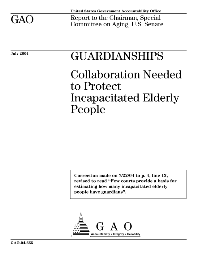 handle is hein.gao/gaocrptaqeh0001 and id is 1 raw text is: United States Government Accountability Office


GAO


Report to the Chairman, Special
Committee on Aging, U.S. Senate


July 2004


GUARDIANSHIPS


Collaboration Needed

to Protect
Incapacitated Elderly

People


     AcubltG A  0
--         Accountability * Integrity * Reliability


GAO-04-655


Correction made on 7/22/04 to p. 4, line 13,
revised to read Few courts provide a basis for
estimating how many incapacitated elderly
people have guardians.


