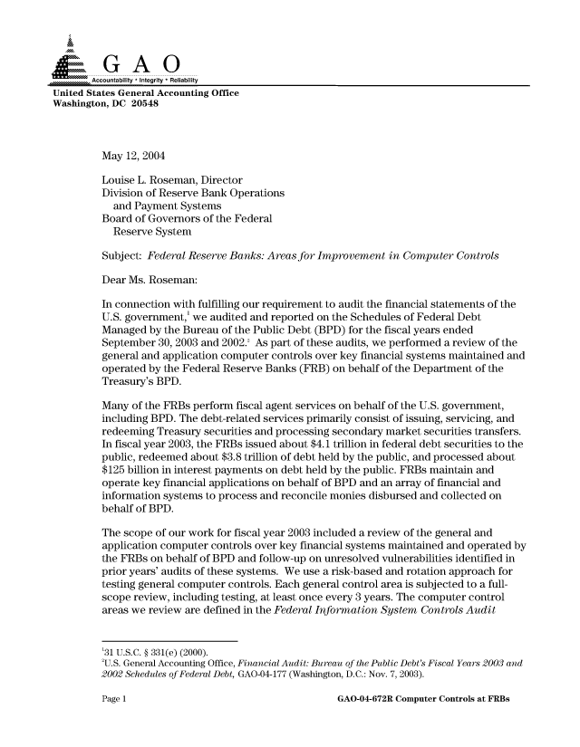 handle is hein.gao/gaocrptaqev0001 and id is 1 raw text is: 



  SGAO

       Accountability * Integrity  Reliability
United States General Accounting Office
Washington, DC 20548



         May 12, 2004

         Louise L. Roseman, Director
         Division of Reserve Bank Operations
           and Payment Systems
         Board of Governors of the Federal
           Reserve System

         Subject: Federal Reserve Banks: Areas for Improvement in Computer Controls

         Dear Ms. Roseman:

         In connection with fulfilling our requirement to audit the financial statements of the
         U.S. government,' we audited and reported on the Schedules of Federal Debt
         Managed by the Bureau of the Public Debt (BPD) for the fiscal years ended
         September 30, 2003 and 2002.' As part of these audits, we performed a review of the
         general and application computer controls over key financial systems maintained and
         operated by the Federal Reserve Banks (FRB) on behalf of the Department of the
         Treasury's BPD.

         Many of the FRBs perform fiscal agent services on behalf of the U.S. government,
         including BPD. The debt-related services primarily consist of issuing, servicing, and
         redeeming Treasury securities and processing secondary market securities transfers.
         In fiscal year 2003, the FRBs issued about $4.1 trillion in federal debt securities to the
         public, redeemed about $3.8 trillion of debt held by the public, and processed about
         $125 billion in interest payments on debt held by the public. FRBs maintain and
         operate key financial applications on behalf of BPD and an array of financial and
         information systems to process and reconcile monies disbursed and collected on
         behalf of BPD.

         The scope of our work for fiscal year 2003 included a review of the general and
         application computer controls over key financial systems maintained and operated by
         the FRBs on behalf of BPD and follow-up on unresolved vulnerabilities identified in
         prior years' audits of these systems. We use a risk-based and rotation approach for
         testing general computer controls. Each general control area is subjected to a full-
         scope review, including testing, at least once every 3 years. The computer control
         areas we review are defined in the Federal Information System Controls Audit


         '31 U.S.C. § 331(e) (2000).
         'U.S. General Accounting Office, Financial Audit: Bureau of the Public Debt's Fiscal Years 2003 and
         2002 Schedules of Federal Debt, GAO-04-177 (Washington, D.C.: Nov. 7, 2003).


GAO-04-672R Computer Controls at FRBs


Page 1


