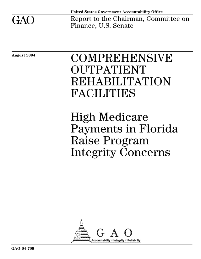 handle is hein.gao/gaocrptaqfx0001 and id is 1 raw text is: GAO


United States Government Accountability Office
Report to the Chairman, Committee on
Finance, U.S. Senate


August 2004


COMPREHENSIVE
OUTPATIENT
REHABILITATION
FACILITIES


              High Medicare
              Payments in Florida
              Raise Program
              Integrity Concerns





                 Q,GAO0
              9Accountability * Integrity * Reliability
GAO-04-709


