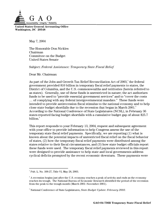 handle is hein.gao/gaocrptaqgv0001 and id is 1 raw text is: 



  SGAO

       Accountability * Integrity  Reliability
United States General Accounting Office
Washington, DC 20548


         May 7, 2004

         The Honorable Don Nickles
         Chairman
         Committee on the Budget
         United States Senate

         Subject: Federal Assistance: Temporary State Fiscal Relief

         Dear Mr. Chairman:

         As part of the Jobs and Growth Tax Relief Reconciliation Act of 2003,' the federal
         government provided $10 billion in temporary fiscal relief payments to states, the
         District of Columbia, and the U.S. commonwealths and territories (herein referred to
         as states). Generally, use of these funds is unrestricted in nature; the act authorizes
         funds to be used to provide essential government services and to cover the costs
         ... of complying with any federal intergovernmental mandate. These funds were
         intended to provide antirecession fiscal stimulus to the national economy and to help
         close state budget shortfalls due to the recession that began in March 2001.2
         According to the National Conference of State Legislatures (NCSL), in February 36
         states reported facing budget shortfalls with a cumulative budget gap of about $25.7
         billion.

         This report responds to your February 13, 2004, request and subsequent agreement
         with your office to provide information to help Congress assess the use of the
         temporary state fiscal relief payments. Specifically, we are reporting (1) what is
         known about the potential impacts of unrestricted fiscal relief on the fiscal behavior
         of states, (2) how the temporary fiscal relief payments were distributed among the
         states relative to their fiscal circumstances, and (3) how state budget officials report
         these funds were used. The temporary fiscal relief payments reviewed in this report
         were designed to provide assistance to help state and local governments address
         cyclical deficits prompted by the recent economic downturn. These payments were




         'Pub. L. No. 108-27, Title VI, May 28, 2003.

         'A recession begins just after the U.S. economy reaches a peak of activity and ends as the economy
         reaches its trough. The National Bureau of Economic Research identified the period of the recession
         from the peak to the trough month (March 2001-November 2001).
         3 National Conference of State Legislatures, State Budget Update: February 2003.


GAO-04-736R Temporary State Fiscal Relief


