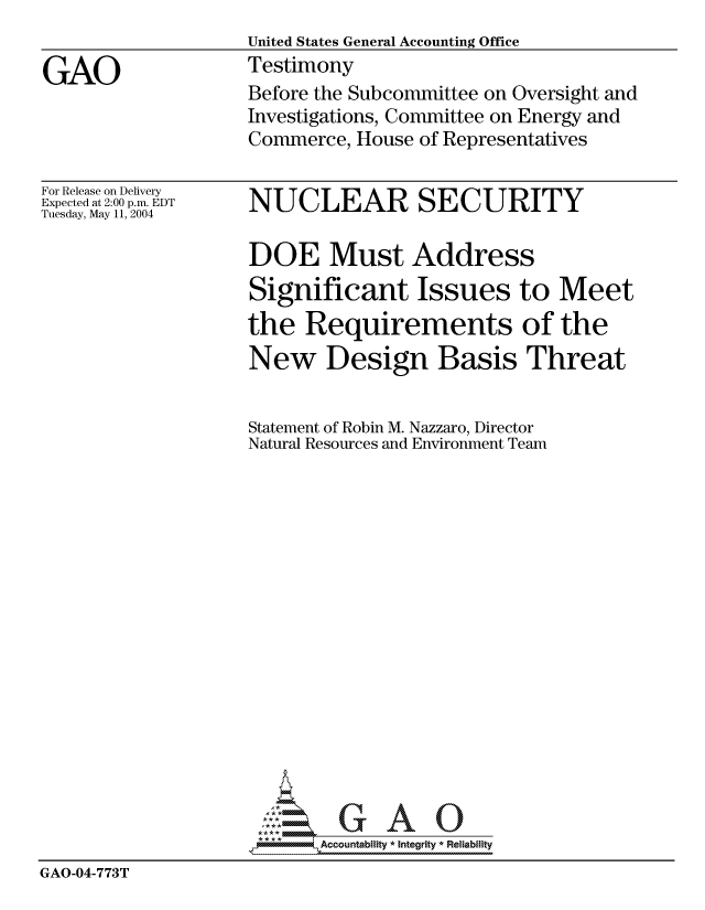 handle is hein.gao/gaocrptaqic0001 and id is 1 raw text is: 
United States General Accounting Office
Testimony
Before the Subcommittee on Oversight and
Investigations, Committee on Energy and
Commerce, House of Representatives


For Release on Delivery
Expected at 2:00 p.m. EDT
Tuesday, May 11, 2004


NUCLEAR SECURITY


                    DOE Must Address
                    Significant Issues to Meet
                    the Requirements of the
                    New Design Basis Threat


                    Statement of Robin M. Nazzaro, Director
                    Natural Resources and Environment Team

















                    *Accountability * Integrity * Reliability
GAO-04-773T


GAO


