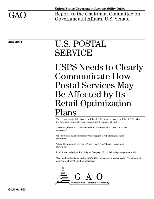 handle is hein.gao/gaocrptaqjc0001 and id is 1 raw text is: 

United States Government Accountability Office


GAO


Report to the Chairman, Committee on
Governmental Affairs, U.S. Senate


July 2004


U.S. POSTAL


SERVICE


USPS Needs to Clearly


Communicate How


Postal Services May


Be Affected by Its


Retail Optimization


Plans
This report was initially issued on July 13, 2004. It was reissued on July 16, 2004, with
the following changes to page 3, paragraph 1, sentences 3 and 4:
about 95 percent of USPS's customers was changed to most of USPS's
customers
about 40 percent of customers was changed to about 32 percent of
customers
about 33 percent of customers was changed to about 41 percent of
customers
In addition, in the first line of figure 7 on page 23, the following change was made:

Provided mail delivery to almost 37 million addresses was changed to Provided mail
delivery to almost 35 million addresses





           G A 0
        SAccountability * Integrity * Reliability


GAO-04-803


