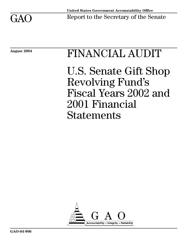 handle is hein.gao/gaocrptaqmc0001 and id is 1 raw text is: United States Government Accountability Office
Report to the Secretary of the Senate


GAO


August 2004


FINANCIAL AUDIT
U.S. Senate Gift Shop
Revolving Fund's
Fiscal Years 2002 and
2001 Financial
Statements


      AccoutG A 0
,,-   Accountability * Integrity * Reliability


GAO-04-906


