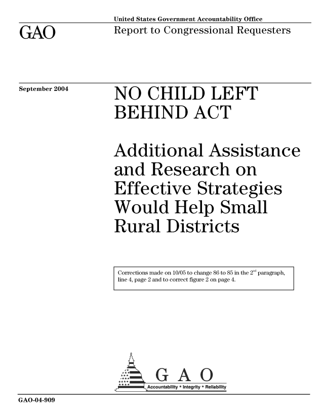 handle is hein.gao/gaocrptaqmf0001 and id is 1 raw text is: GAO


United States Government Accountability Office
Report to Congressional Requesters


September 2004


NO CHILD LEFT
BEHIND ACT


Additional Assistance
and Research on
Effective Strategies
Would Help Small
Rural Districts


Corrections made on 10/05 to change 86 to 85 in the 2 d paragraph,
line 4, page 2 and to correct figure 2 on page 4.


                    G GAO0
                  -Accountability * Integrity * Reliability
GAO-04-909


