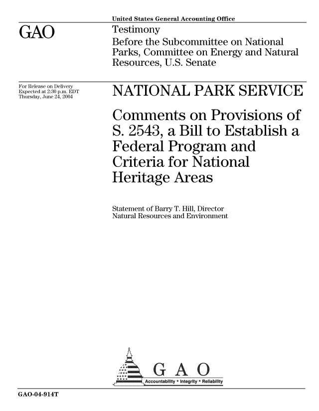 handle is hein.gao/gaocrptaqmj0001 and id is 1 raw text is:                   United States General Accounting Office
GAO               Testimony
                  Before the Subcommittee on National
                  Parks, Committee on Energy and Natural
                  Resources, U.S. Senate


For Release on Delivery
Expected at 2:30 p.m. EDT
Thursday, June 24, 2004


NATIONAL PARK SERVICE

Comments on Provisions of


S. 2543,


a Bill to Establish a


                   Federal Program and
                   Criteria for National
                   Heritage Areas

                   Statement of Barry T. Hill, Director
                   Natural Resources and Environment













                      U GAOU
                   *AAccountability * Integrity * Reliability
GAO-04-914T


