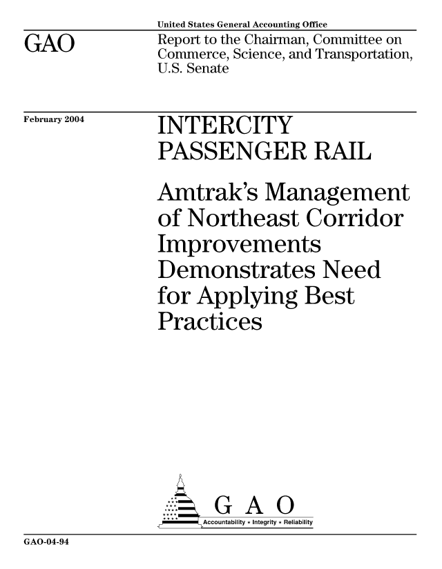 handle is hein.gao/gaocrptaqnc0001 and id is 1 raw text is: GAO


United States General Accounting Office
Report to the Chairman, Committee on
Commerce, Science, and Transportation,
U.S. Senate


February 2004


INTERCITY
PASSENGER RAIL
Amtrak's Management
of Northeast Corridor
Improvements
Demonstrates Need
for Applying Best
Practices






      GA
      Accountability * Integrity * Reliability


GAO-04-94


