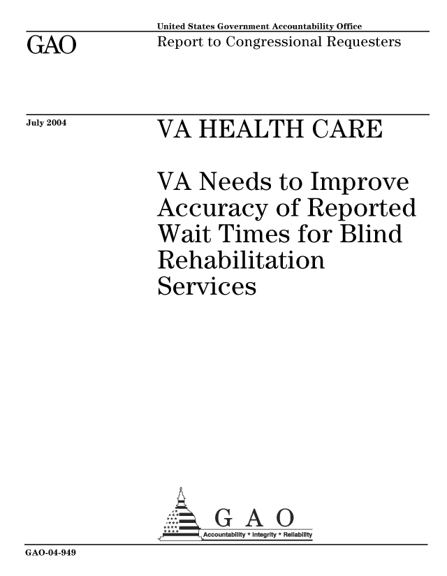 handle is hein.gao/gaocrptaqnl0001 and id is 1 raw text is: GAO


United States Government Accountability Office
Report to Congressional Requesters


July 2004


VA HEALTH CARE


VA Needs to Improve
Accuracy of Reported
Wait Times for Blind
Rehabilitation
Services


                   G
                9Accountability * Integrity * Reliability
GAO-04-949


