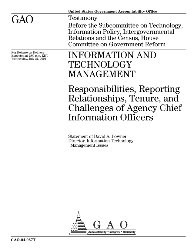 handle is hein.gao/gaocrptaqns0001 and id is 1 raw text is: United States Government Accountability Office
Testimony
Before the Subcommittee on Technology,
Information Policy, Intergovernmental
Relations and the Census, House
Committee on Government Reform


For Release on Delivery
Expected at 2:00 p.m. EDT
Wednesday, July 21, 2004


INFORMATION AND
TECHNOLOGY
MANAGEMENT


                  Responsibilities, Reporting
                  Relationships, Tenure, and
                  Challenges of Agency Chief
                  Information Officers

                  Statement of David A. Powner,
                  Director, Information Technology
                  Management Issues











                     U GAOU
                   *AAccountability * Integrity * Reliability
GAO-04-957T


GAO


