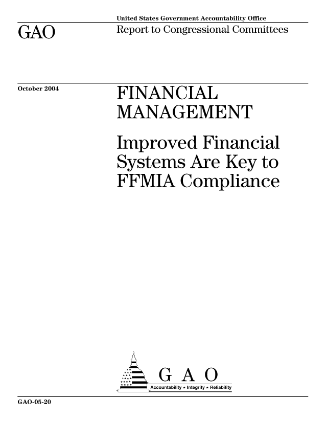 handle is hein.gao/gaocrptaqpx0001 and id is 1 raw text is: United States Government Accountability Office
Report to Congressional Committees


GAO


October 2004


FINANCIAL
MANAGEMENT
Improved Financial
Systems Are Key to
FFMIA Compliance








       G A 0
  -- Accountability * Integrity * Reliability


GAO-05-20


