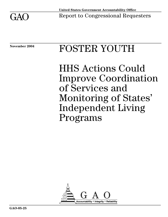handle is hein.gao/gaocrptaqqb0001 and id is 1 raw text is: GAO


United States Government Accountability Office
Report to Congressional Requesters


November 2004


FOSTER YOUTH


             HHS Actions Could
             Improve Coordination
             of Services and
             Monitoring of States'
             Independent Living
             Programs






             ,AOG A 0
GAO-05-25


