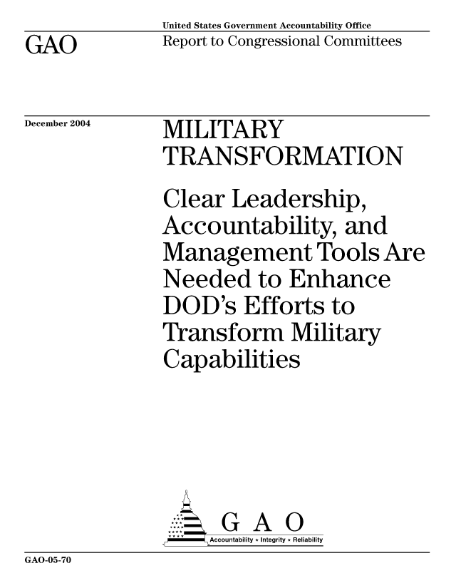 handle is hein.gao/gaocrptaqri0001 and id is 1 raw text is: United States Government Accountability Office
Report to Congressional Committees


GAO


December 2004


MILITARY
TRANSFORMATION
Clear Leadership,
Accountability, and
Management Tools Are
Needed to Enhance
DOD's Efforts to
Transform Military
Capabilities





      G A 0
      SAccountability * Integrity * Reliability


GAO-05-70


