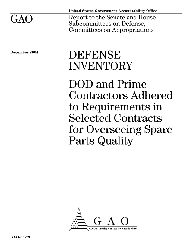 handle is hein.gao/gaocrptaqrl0001 and id is 1 raw text is: GAO


United States Government Accountability Office
Report to the Senate and House
Subcommittees on Defense,
Committees on Appropriations


December 2004


DEFENSE
INVENTORY


DOD and Prime
Contractors Adhered
to Requirements in
Selected Contracts
for Overseeing Spare
Parts Quality






       G A 0
     Accountability * Integrity * Reliability


GAO-05-73


