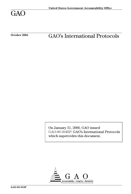 handle is hein.gao/gaocrptaqrv0001 and id is 1 raw text is: 
United States Government Accountability Office


GAO




October 2004


GAO's International Protocols


GA
   ...  GAO
 Accountability * Integrity * Reliability


GAO-05-91SP


On January 31, 2006, GAO issued
(4AO0)6-j394SP: GAO's International Protocols
which supercedes this document.


