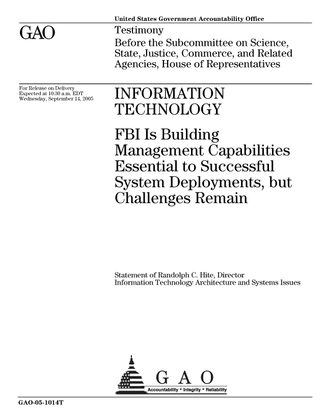 handle is hein.gao/gaocrptarbr0001 and id is 1 raw text is:                    United States Government Accountability Office
GAO                Testimony
                   Before the Subcommittee on Science,
                   State, Justice, Commerce, and Related
                   Agencies, House of Representatives


For Release on Delivery
Expected at 10:30 a.m. EDT
Wednesday, September 14, 2005


INFORMATION
TECHNOLOGY


                   FBI Is Building
                   Management Capabilities
                   Essential to Successful
                   System Deployments, but
                   Challenges Remain





                   Statement of Randolph C. Hite, Director
                   Information Technology Architecture and Systems Issues






                      I
                    &GAO
                         Accountability * Integrity * Reliability
GAO-05-1014T


