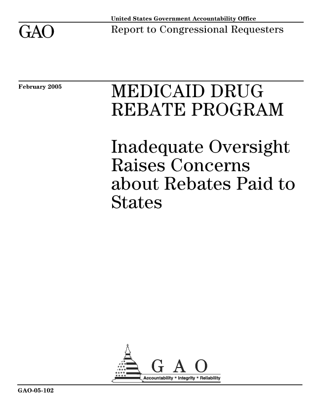 handle is hein.gao/gaocrptarbw0001 and id is 1 raw text is: GAO


United States Government Accountability Office
Report to Congressional Requesters


February 2005


MEDICAID DRUG
REBATE PROGRAM


               Inadequate Oversight
               Raises Concerns
               about Rebates Paid to
               States








               GA0ccountabity *Integrity * Reliability
GAO-05- 102


