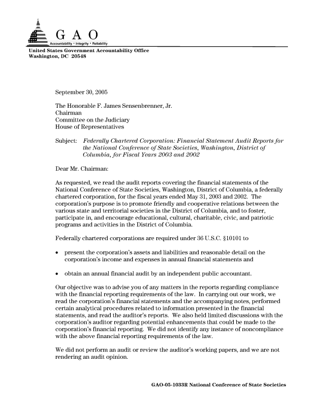 handle is hein.gao/gaocrptarcf0001 and id is 1 raw text is: 



  SGAO

       Accountability * Integrity  Reliability
United States Government Accountability Office
Washington, DC 20548





         September 30, 2005

         The Honorable F. James Sensenbrenner, Jr.
         Chairman
         Committee on the Judiciary
         House of Representatives

         Subject: Federally Chartered Corporation: Financial Statement Audit Reports for
                   the National Conference of State Societies, Washington, District of
                   Columbia, for Fiscal Years 2003 and 2002

         Dear Mr. Chairman:

         As requested, we read the audit reports covering the financial statements of the
         National Conference of State Societies, Washington, District of Columbia, a federally
         chartered corporation, for the fiscal years ended May 31, 2003 and 2002. The
         corporation's purpose is to promote friendly and cooperative relations between the
         various state and territorial societies in the District of Columbia, and to foster,
         participate in, and encourage educational, cultural, charitable, civic, and patriotic
         programs and activities in the District of Columbia.

         Federally chartered corporations are required under 36 U.S.C. § 10101 to

         * present the corporation's assets and liabilities and reasonable detail on the
            corporation's income and expenses in annual financial statements and

         * obtain an annual financial audit by an independent public accountant.

         Our objective was to advise you of any matters in the reports regarding compliance
         with the financial reporting requirements of the law. In carrying out our work, we
         read the corporation's financial statements and the accompanying notes, performed
         certain analytical procedures related to information presented in the financial
         statements, and read the auditor's reports. We also held limited discussions with the
         corporation's auditor regarding potential enhancements that could be made to the
         corporation's financial reporting. We did not identify any instance of noncompliance
         with the above financial reporting requirements of the law.

         We did not perform an audit or review the auditor's working papers, and we are not
         rendering an audit opinion.


GAO-05-1033R National Conference of State Societies


