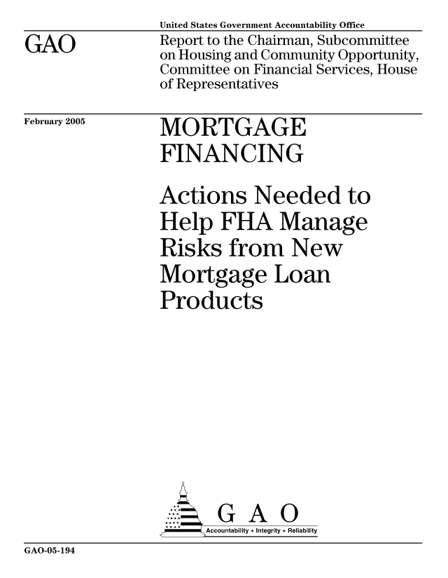 handle is hein.gao/gaocrptaren0001 and id is 1 raw text is: GAO


United States Government Accountability Office
Report to the Chairman, Subcommittee
on Housing and Community Opportunity,
Committee on Financial Services, House
of Representatives


February 2005


MORTGAGE
FINANCING


Actions Needed to
Help FHA Manage
Risks from New
Mortgage Loan
Products







       G A 0
-    Accountability * Integrity * Reliability


GAO-05-194


