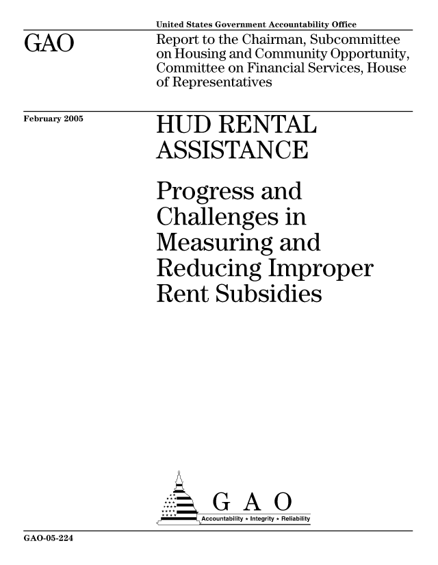 handle is hein.gao/gaocrptarfi0001 and id is 1 raw text is: 
GAO


United States Government Accountability Office
Report to the Chairman, Subcommittee
on Housing and Community Opportunity,
Committee on Financial Services, House
of Representatives


February 2005


HUD RENTAL
ASSISTANCE


Progress and
Challenges in
Measuring and
Reducing Improper
Rent Subsidies







       G A 0
-    Accountability * Integrity * Reliability


GAO-05-224


