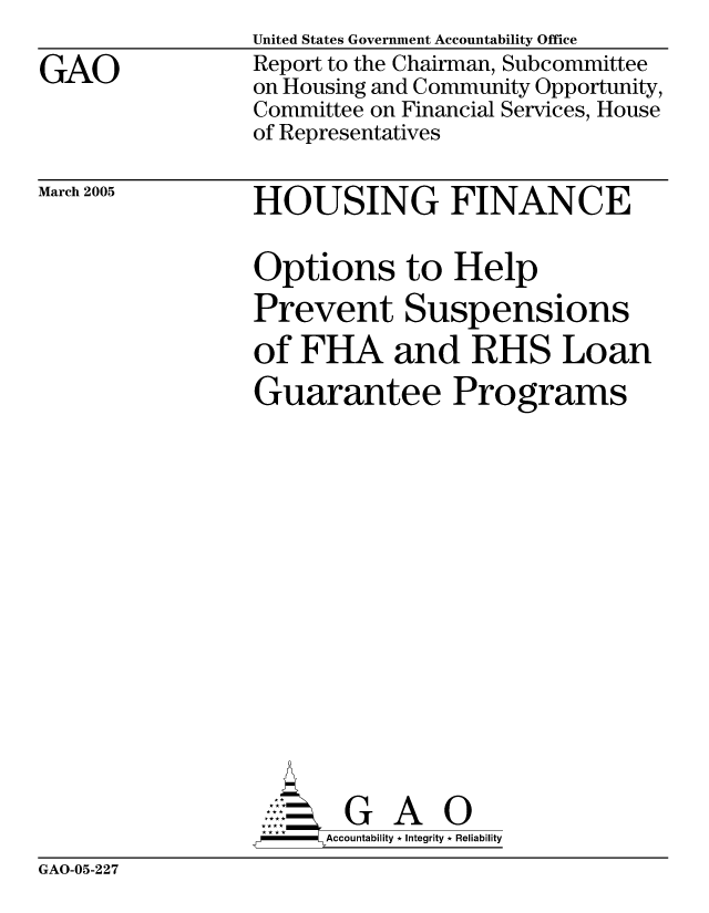 handle is hein.gao/gaocrptarfk0001 and id is 1 raw text is: 

GAO


March 2005


United States Government Accountability Office
Report to the Chairman, Subcommittee
on Housing and Community Opportunity,
Committee on Financial Services, House
of Representatives


HOUSING FINANCE

Options to Help
Prevent Suspensions
of FHA and RHS Loan
Guarantee Programs
















       G A 0
   -- Accountability * Integrity * Reliability


GAO-05-227


