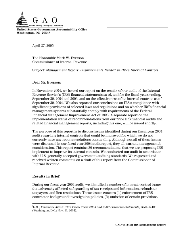 handle is hein.gao/gaocrptarfz0001 and id is 1 raw text is: 



  SGAO

       Accountability * Integrity  Reliability
United States Government Accountability Office
Washington, DC 20548


         April 27, 2005


         The Honorable Mark W. Everson
         Commissioner of Internal Revenue

         Subject: Management Report: Improvements Needed in IRS's Internal Controls


         Dear Mr. Everson:

         In November 2004, we issued our report on the results of our audit of the Internal
         Revenue Service's (IRS) financial statements as of, and for the fiscal years ending,
         September 30, 2004 and 2003, and on the effectiveness of its internal controls as of
         September 30, 2004.' We also reported our conclusions on IRS's compliance with
         significant provisions of selected laws and regulations and on whether IRS's financial
         management systems substantially comply with requirements of the Federal
         Financial Management Improvement Act of 1996. A separate report on the
         implementation status of recommendations from our prior IRS financial audits and
         related financial management reports, including this one, will be issued shortly.

         The purpose of this report is to discuss issues identified during our fiscal year 2004
         audit regarding internal controls that could be improved for which we do not
         currently have any recommendations outstanding. Although not all of these issues
         were discussed in our fiscal year 2004 audit report, they all warrant management's
         consideration. This report contains 30 recommendations that we are proposing IRS
         implement to improve its internal controls. We conducted our audit in accordance
         with U.S. generally accepted government auditing standards. We requested and
         received written comments on a draft of this report from the Commissioner of
         Internal Revenue.


         Results in Brief

         During our fiscal year 2004 audit, we identified a number of internal control issues
         that adversely affected safeguarding of tax receipts and information, refunds to
         taxpayers, and lien resolutions. These issues concern (1) enforcement of IRS
         contractor background investigation policies, (2) omission of certain provisions

         'GAO, Financial Audit: IRS's Fiscal Years 2004 and 2003 Financial Statements, GAO-05-103
         (Washington, D.C.: Nov. 10, 2004).


GAO-05-247R IRS Management Report


