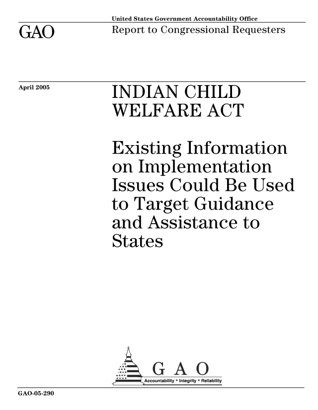 handle is hein.gao/gaocrptarhk0001 and id is 1 raw text is: GAO


United States Government Accountability Office
Report to Congressional Requesters


April 2005


INDIAN CHILD
WELFARE ACT


             Existing Information
             on Implementation
             Issues Could Be Used
             to Target Guidance
             and Assistance to
             States





             GAO-G A 0
GAO-05-290


