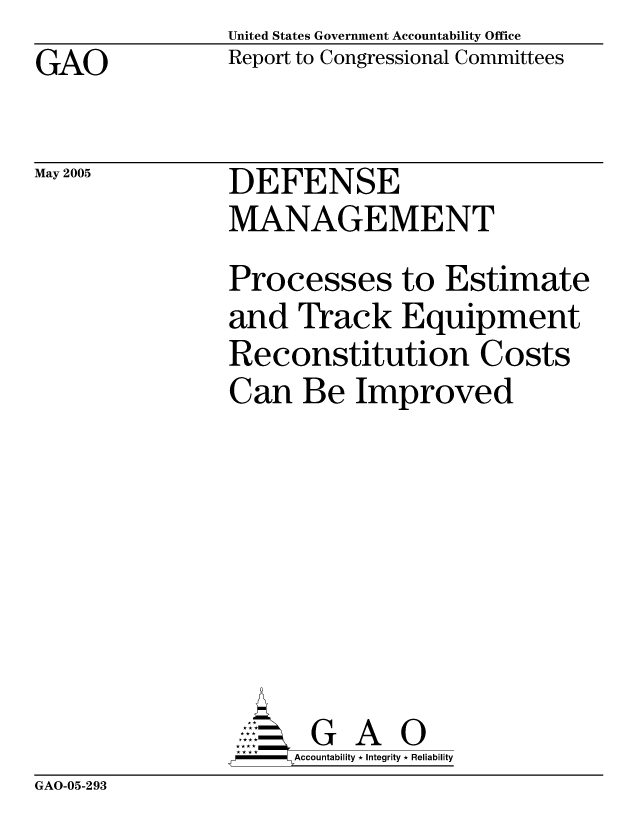 handle is hein.gao/gaocrptarhn0001 and id is 1 raw text is: United States Government Accountability Office
Report to Congressional Committees


GAO


May 2005


DEFENSE
MANAGEMENT


Processes to Estimate
and Track Equipment
Reconstitution Costs
Can Be Improved








       G A 0
-   Accountability * Integrity * Reliability


GAO-05-293


