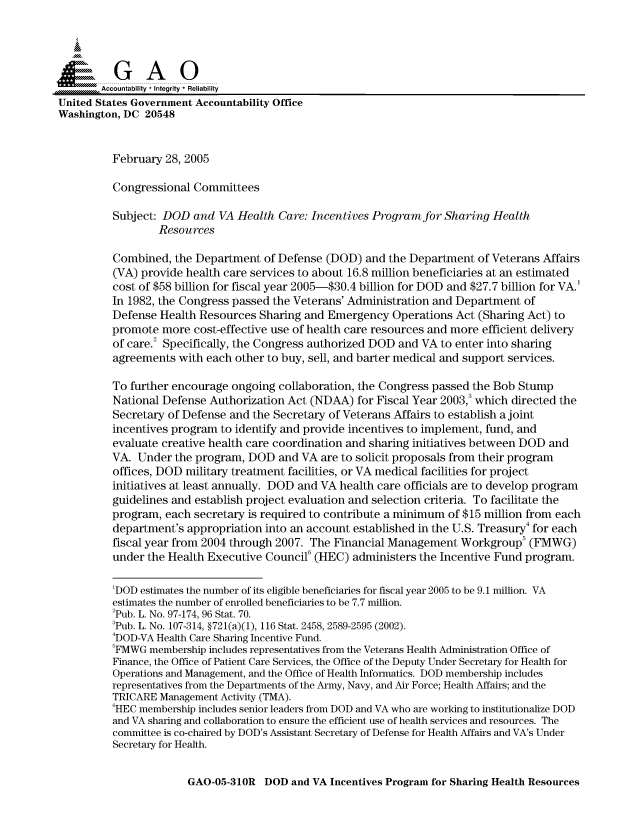 handle is hein.gao/gaocrptaric0001 and id is 1 raw text is: 



  SGAO

        Accountability * Integrity  Reliability
United States Government Accountability Office
Washington, DC 20548


          February 28, 2005

          Congressional Committees

          Subject: DOD and VA Health Care: Incentives Program for Sharing Health
                  Resources

          Combined, the Department of Defense (DOD) and the Department of Veterans Affairs
          (VA) provide health care services to about 16.8 million beneficiaries at an estimated
          cost of $58 billion for fiscal year 2005-$30.4 billion for DOD and $27.7 billion for VA.'
          In 1982, the Congress passed the Veterans' Administration and Department of
          Defense Health Resources Sharing and Emergency Operations Act (Sharing Act) to
          promote more cost-effective use of health care resources and more efficient delivery
          of care.2 Specifically, the Congress authorized DOD and VA to enter into sharing
          agreements with each other to buy, sell, and barter medical and support services.

          To further encourage ongoing collaboration, the Congress passed the Bob Stump
          National Defense Authorization Act (NDAA) for Fiscal Year 2003,3 which directed the
          Secretary of Defense and the Secretary of Veterans Affairs to establish a joint
          incentives program to identify and provide incentives to implement, fund, and
          evaluate creative health care coordination and sharing initiatives between DOD and
          VA. Under the program, DOD and VA are to solicit proposals from their program
          offices, DOD military treatment facilities, or VA medical facilities for project
          initiatives at least annually. DOD and VA health care officials are to develop program
          guidelines and establish project evaluation and selection criteria. To facilitate the
          program, each secretary is required to contribute a minimum of $15 million from each
          department's appropriation into an account established in the U.S. Treasury4 for each
          fiscal year from 2004 through 2007. The Financial Management Workgroup5 (FMWG)
          under the Health Executive Council6 (HEC) administers the Incentive Fund program.

          'DOD estimates the number of its eligible beneficiaries for fiscal year 2005 to be 9.1 million. VA
          estimates the number of enrolled beneficiaries to be 7.7 million.
          2Pub. L. No. 97-174, 96 Stat. 70.
          3Pub. L. No. 107-314, §721(a)(1), 116 Stat. 2458, 2589-2595 (2002).
          4DOD-VA Health Care Sharing Incentive Fund.
          'FMWG membership includes representatives from the Veterans Health Administration Office of
          Finance, the Office of Patient Care Services, the Office of the Deputy Under Secretary for Health for
          Operations and Management, and the Office of Health Informatics. DOD membership includes
          representatives from the Departments of the Army, Navy, and Air Force; Health Affairs; and the
          TRICARE Management Activity (TMA).
          6HEC membership includes senior leaders from DOD and VA who are working to institutionalize DOD
          and VA sharing and collaboration to ensure the efficient use of health services and resources. The
          committee is co-chaired by DOD's Assistant Secretary of Defense for Health Affairs and VA's Under
          Secretary for Health.


GAO-05-310R DOD and VA Incentives Program for Sharing Health Resources


