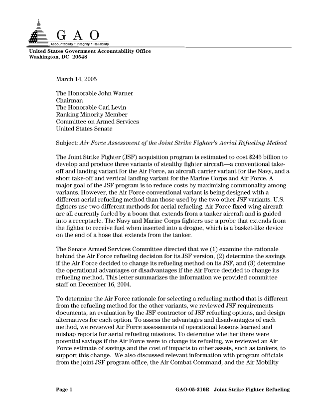 handle is hein.gao/gaocrptarig0001 and id is 1 raw text is: 



  SGAO

       Accountability * Integrity  Reliability
United States Government Accountability Office
Washington, DC 20548


         March 14, 2005

         The Honorable John Warner
         Chairman
         The Honorable Carl Levin
         Ranking Minority Member
         Committee on Armed Services
         United States Senate

         Subject: Air Force Assessment of the Joint Strike Fighter's Aerial Refueling Method

         The Joint Strike Fighter (JSF) acquisition program is estimated to cost $245 billion to
         develop and produce three variants of stealthy fighter aircraft-a conventional take-
         off and landing variant for the Air Force, an aircraft carrier variant for the Navy, and a
         short take-off and vertical landing variant for the Marine Corps and Air Force. A
         major goal of the JSF program is to reduce costs by maximizing commonality among
         variants. However, the Air Force conventional variant is being designed with a
         different aerial refueling method than those used by the two other JSF variants. U.S.
         fighters use two different methods for aerial refueling. Air Force fixed-wing aircraft
         are all currently fueled by a boom that extends from a tanker aircraft and is guided
         into a receptacle. The Navy and Marine Corps fighters use a probe that extends from
         the fighter to receive fuel when inserted into a drogue, which is a basket-like device
         on the end of a hose that extends from the tanker.

         The Senate Armed Services Committee directed that we (1) examine the rationale
         behind the Air Force refueling decision for its JSF version, (2) determine the savings
         if the Air Force decided to change its refueling method on its JSF, and (3) determine
         the operational advantages or disadvantages if the Air Force decided to change its
         refueling method. This letter summarizes the information we provided committee
         staff on December 16, 2004.

         To determine the Air Force rationale for selecting a refueling method that is different
         from the refueling method for the other variants, we reviewed JSF requirements
         documents, an evaluation by the JSF contractor of JSF refueling options, and design
         alternatives for each option. To assess the advantages and disadvantages of each
         method, we reviewed Air Force assessments of operational lessons learned and
         mishap reports for aerial refueling missions. To determine whether there were
         potential savings if the Air Force were to change its refueling, we reviewed an Air
         Force estimate of savings and the cost of impacts to other assets, such as tankers, to
         support this change. We also discussed relevant information with program officials
         from the joint JSF program office, the Air Combat Command, and the Air Mobility


GAO-05-316R Joint Strike Fighter Refueling


Page 1


