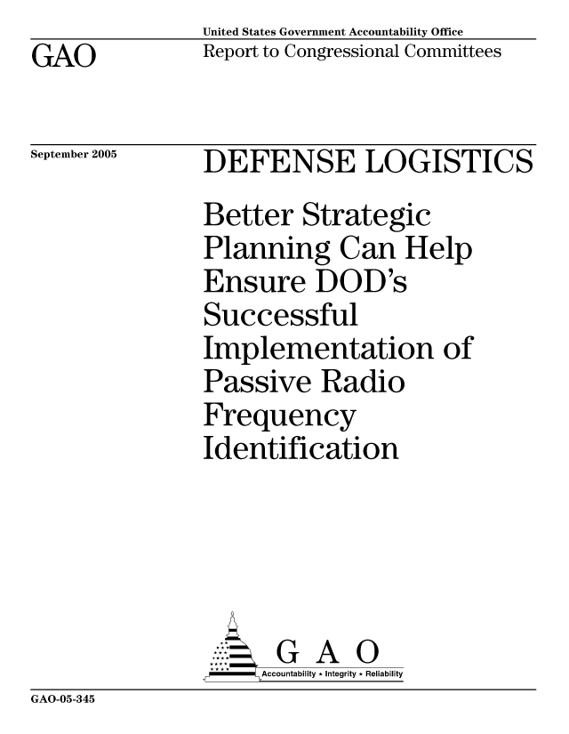 handle is hein.gao/gaocrptarjg0001 and id is 1 raw text is:                United States Government Accountability Office
GAO            Report to Congressional Committees

September 2005 DEFENSE LOGISTICS

               Better Strategic
               Planning Can Help
               Ensure DOD's
               Successful
               Implementation of
               Passive Radio
               Frequency
               Identification





                      G A 0
                    SAccountability * Integrity * Reliability


GAO-05-345


