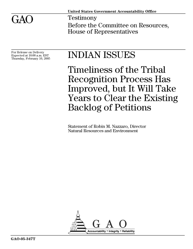 handle is hein.gao/gaocrptarji0001 and id is 1 raw text is:                   United States Government Accountability Office
GAO               Testimony
                  Before the Committee on Resources,
                  House of Representatives


For Release on Delivery
Expected at 10:00 a.m. EST
Thursday, February 10, 2005


INDIAN ISSUES


                   Timeliness of the Tribal
                   Recognition Process Has
                   Improved, but It Will Take
                   Years to Clear the Existing
                   Backlog of Petitions

                   Statement of Robin M. Nazzaro, Director
                   Natural Resources and Environment














                   ----- -- A   0
GAO-05-347T


