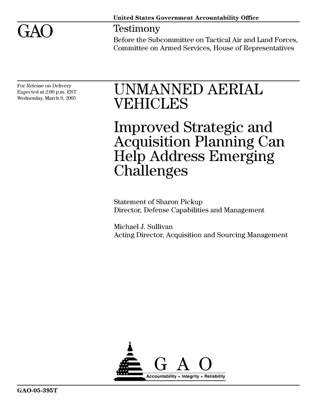 handle is hein.gao/gaocrptarkz0001 and id is 1 raw text is: 


GAO


United States Government Accountability Office
Testimony
Before the Subcommittee on Tactical Air and Land Forces,
Committee on Armed Services, House of Representatives


For Release on Delivery
Expected at 2:00 p.m. EST
Wednesday, March 9, 2005


UNMANNED AERIAL

VEHICLES


Improved Strategic and

Acquisition Planning Can

Help Address Emerging

Challenges



Statement of Sharon Pickup
Director, Defense Capabilities and Management

Michael J. Sullivan
Acting Director, Acquisition and Sourcing Management














   &


   ___________Accountability * Integrity * Reliability


GAO-05-395T


