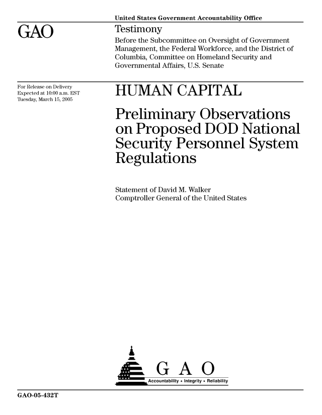 handle is hein.gao/gaocrptarmd0001 and id is 1 raw text is: 


GAO


United States Government Accountability Office
Testimony
Before the Subcommittee on Oversight of Government
Management, the Federal Workforce, and the District of
Columbia, Committee on Homeland Security and
Governmental Affairs, U.S. Senate


For Release on Delivery
Expected at 10:00 a.m. EST
Tuesday, March 15, 2005


HUMAN CAPITAL


Preliminary Observations

on Proposed DOD National

Security Personnel System

Regulations


Statement of David M. Walker
Comptroller General of the United States



















   ,L


 ____    G    A     0
       &Accountability * Integrity * Reliability


GAO-05-432T


