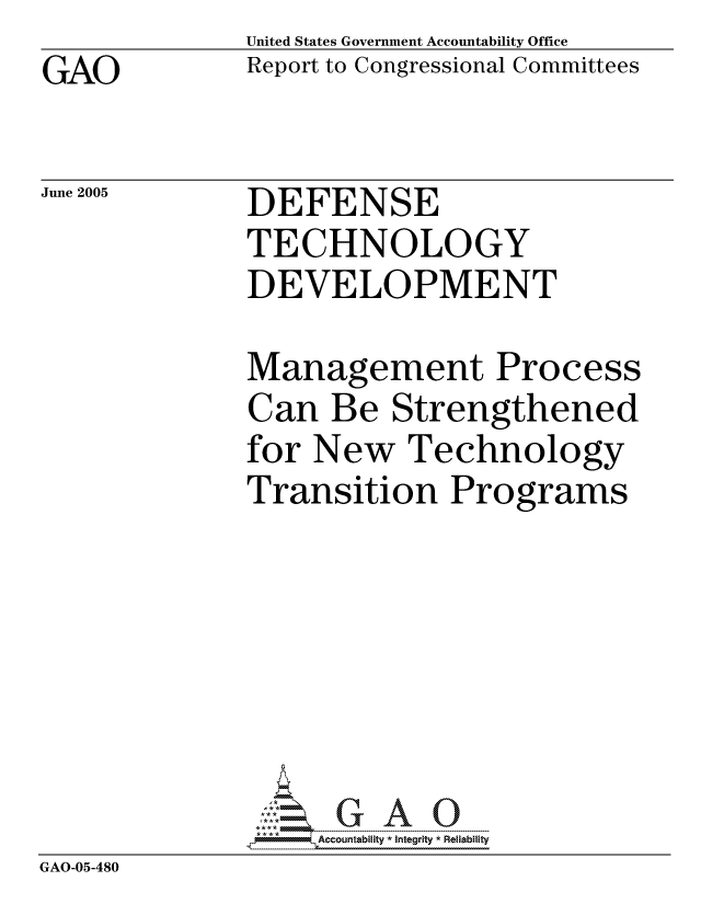 handle is hein.gao/gaocrptarnr0001 and id is 1 raw text is: GAO


United States Government Accountability Office
Report to Congressional Committees


June 2005


DEFENSE
TECHNOLOGY
DEVELOPMENT


            Management Process
            Can Be Strengthened
            for New Technology
            Transition Programs






            GAO- G A 0
GAO-05-480


