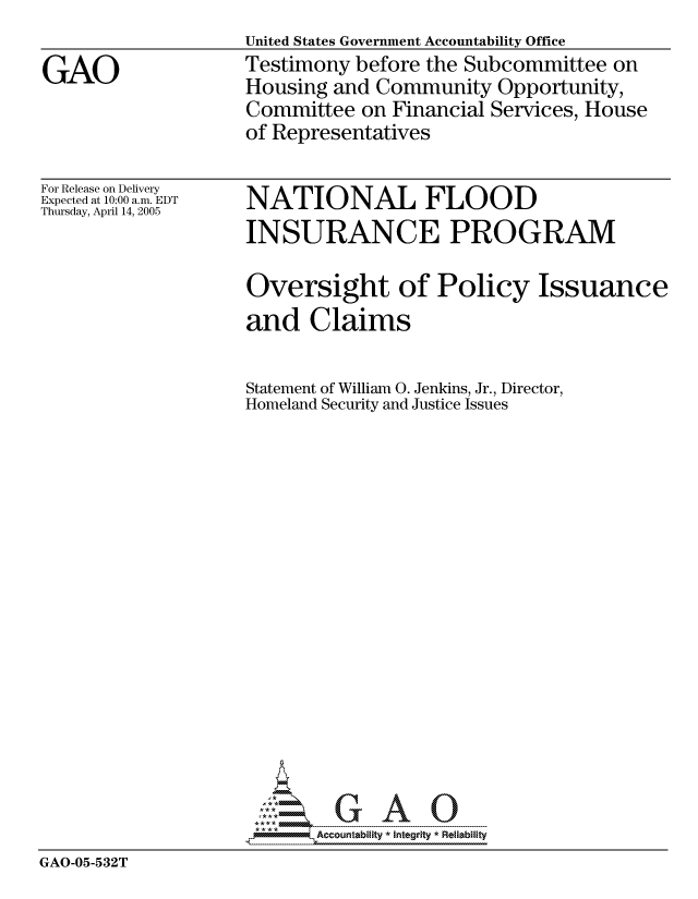handle is hein.gao/gaocrptarpg0001 and id is 1 raw text is: United States Government Accountability Office
Testimony before the Subcommittee on
Housing and Community Opportunity,
Committee on Financial Services, House
of Representatives


For Release on Delivery
Expected at 10:00 a.m. EDT
Thursday, April 14, 2005


NATIONAL FLOOD
INSURANCE PROGRAM


                   Oversight of Policy Issuance
                   and Claims

                   Statement of William 0. Jenkins, Jr., Director,
                   Homeland Security and Justice Issues

















                     ---- ----  A
GAO-05-532T


GAO


