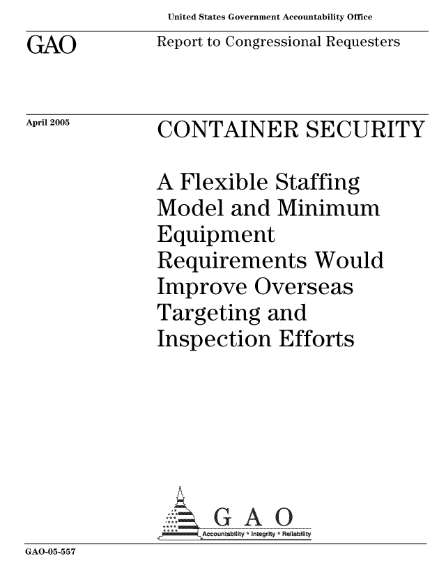 handle is hein.gao/gaocrptarqe0001 and id is 1 raw text is: United States Government Accountability Office
Report to Congressional Requesters


GAO


April 2005   CONTAINER SECURITY


A Flexible Staffing
Model and Minimum
Equipment
Requirements Would
Improve Overseas
Targeting and
Inspection Efforts


GAO-05-557


