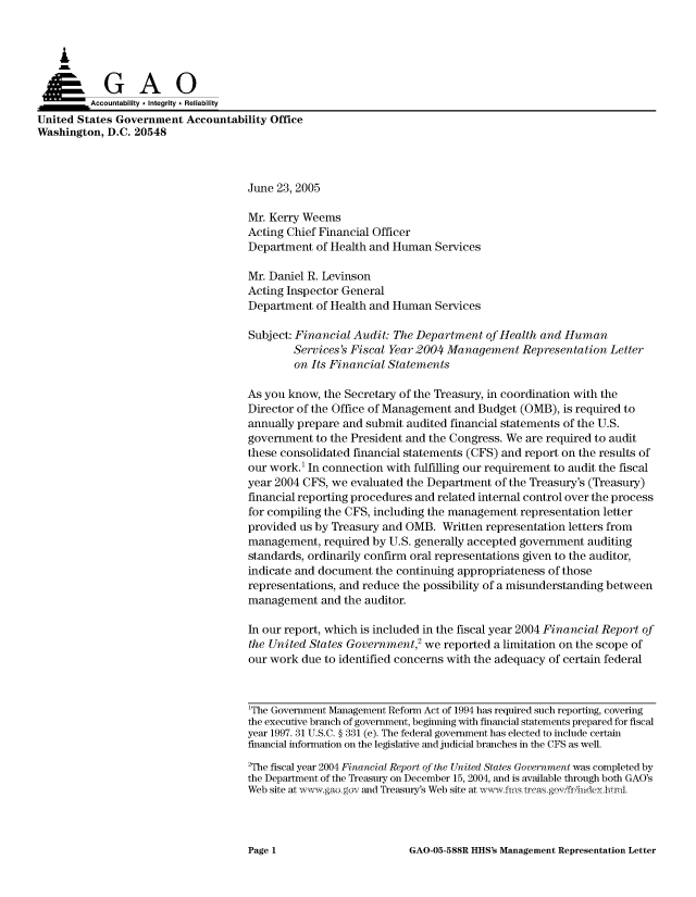 handle is hein.gao/gaocrptarrc0001 and id is 1 raw text is: 



    A


         Aco untability * Integrity * Reliability
United States Government Accountability Office
Washington, D.C. 20548



                                     June 23, 2005

                                     Mr. Kerry Weems
                                     Acting Chief Financial Officer
                                     Department of Health and Human Services

                                     Mr. Daniel R. Levinson
                                     Acting Inspector General
                                     Department of Health and Human Services

                                     Subject: Financial Audit: The Department of Health and Human
                                             Services's Fiscal Year 2004 Management Representation Letter
                                             on Its Financial Statements

                                     As you know, the Secretary of the Treasury, in coordination with the
                                     Director of the Office of Management and Budget (OMB), is required to
                                     annually prepare and submit audited financial statements of the U.S.
                                     government to the President and the Congress. We are required to audit
                                     these consolidated financial statements (CFS) and report on the results of
                                     our work.' In connection with fulfilling our requirement to audit the fiscal
                                     year 2004 CFS, we evaluated the Department of the Treasury's (Treasury)
                                     financial reporting procedures and related internal control over the process
                                     for compiling the CFS, including the management representation letter
                                     provided us by Treasury and OMB. Written representation letters from
                                     management, required by U.S. generally accepted government auditing
                                     standards, ordinarily confirm oral representations given to the auditor,
                                     indicate and document the continuing appropriateness of those
                                     representations, and reduce the possibility of a misunderstanding between
                                     management and the auditor.

                                     In our report, which is included in the fiscal year 2004 Financial Report of
                                     the United States Government,2 we reported a limitation on the scope of
                                     our work due to identified concerns with the adequacy of certain federal



                                     1The Government Management Reform Act of 1994 has required such reporting, coveing
                                     the executive branch of government, beginning with financial statements prepared for fiscal
                                     year 1997. 31 U.S.C. § 331 (e). The federal government has elected to include certain
                                     financial information on the legislative and judicial branches in the CFS as well.
                                     2The fiscal year 2004 Financial Report of the United States Government was completed by
                                     the Department of the Treasury on December 15, 2004, and is available through both GAO's
                                     Web site at  w ,aogov and Treasury's Web site at ,vwfis trcasgov friiideyhtnl


GAO-05-588R HHS's Management Representation Letter


Page 1


