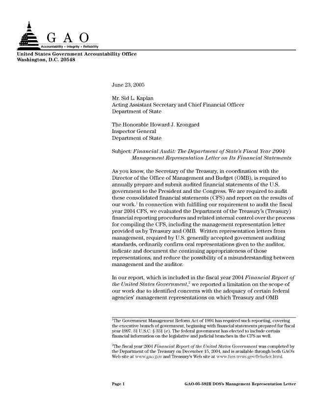 handle is hein.gao/gaocrptarrg0001 and id is 1 raw text is: 



    A


         Aco untability * Integrity * Reliability
United States Government Accountability Office
Washington, D.C. 20548



                                     June 23, 2005

                                     Mr. Sid L. Kaplan
                                     Acting Assistant Secretary and Chief Financial Officer
                                     Department of State

                                     The Honorable Howard J. Krongard
                                     Inspector General
                                     Department of State

                                     Subject: Financial Audit: The Department of State's Fiscal Year 2004
                                            Management Representation Letter on Its Financial Statements

                                     As you know, the Secretary of the Treasury, in coordination with the
                                     Director of the Office of Management and Budget (OMB), is required to
                                     annually prepare and submit audited financial statements of the U.S.
                                     government to the President and the Congress. We are required to audit
                                     these consolidated financial statements (CFS) and report on the results of
                                     our work.' In connection with fulfilling our requirement to audit the fiscal
                                     year 2004 CFS, we evaluated the Department of the Treasury's (Treasury)
                                     financial reporting procedures and related internal control over the process
                                     for compiling the CFS, including the management representation letter
                                     provided us by Treasury and OMB. Written representation letters from
                                     management, required by U.S. generally accepted government auditing
                                     standards, ordinarily confirm oral representations given to the auditor,
                                     indicate and document the continuing appropriateness of those
                                     representations, and reduce the possibility of a misunderstanding between
                                     management and the auditor.

                                     In our report, which is included in the fiscal year 2004 Financial Report of
                                     the United States Government,2 we reported a limitation on the scope of
                                     our work due to identified concerns with the adequacy of certain federal
                                     agencies' management representations on which Treasury and OMB



                                     1The Government Management Reform Act of 1994 has required such reporting, coveing
                                     the executive branch of government, beginning with financial statements prepared for fiscal
                                     year 1997. 31 U.S.C. § 331 (e). The federal government has elected to include certain
                                     financial information on the legislative and judicial branches in the CFS as well.
                                     2The fiscal year 2004 Financial Report of the United States Government was completed by
                                     the Department of the Treasury on December 15, 2004, and is available through both GAO's
                                     Web site at  w ,aogov and Treasury's Web site at ,vwfis trcasgov friiideyhtnl


GAO-05-592R DOS's Management Representation Letter


Page 1


