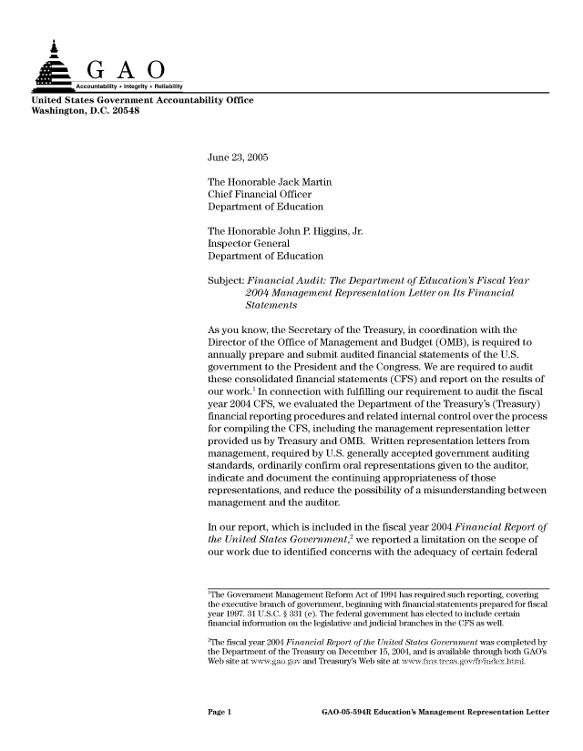 handle is hein.gao/gaocrptarri0001 and id is 1 raw text is: 



    A


         Aco untability * Integrity * Reliability
United States Government Accountability Office
Washington, D.C. 20548



                                     June 23, 2005

                                     The Honorable Jack Martin
                                     Chief Financial Officer
                                     Department of Education

                                     The Honorable John P. Higgins, Jr.
                                     Inspector General
                                     Department of Education

                                     Subject: Financial Audit: The Department of Education's Fiscal Year
                                             2004 Management Representation Letter on Its Financial
                                             Statements

                                     As you know, the Secretary of the Treasury, in coordination with the
                                     Director of the Office of Management and Budget (OMB), is required to
                                     annually prepare and submit audited financial statements of the U.S.
                                     government to the President and the Congress. We are required to audit
                                     these consolidated financial statements (CFS) and report on the results of
                                     our work.' In connection with fulfilling our requirement to audit the fiscal
                                     year 2004 CFS, we evaluated the Department of the Treasury's (Treasury)
                                     financial reporting procedures and related internal control over the process
                                     for compiling the CFS, including the management representation letter
                                     provided us by Treasury and OMB. Written representation letters from
                                     management, required by U.S. generally accepted government auditing
                                     standards, ordinarily confirm oral representations given to the auditor,
                                     indicate and document the continuing appropriateness of those
                                     representations, and reduce the possibility of a misunderstanding between
                                     management and the auditor.

                                     In our report, which is included in the fiscal year 2004 Financial Report of
                                     the United States Government,2 we reported a limitation on the scope of
                                     our work due to identified concerns with the adequacy of certain federal



                                     1The Government Management Reform Act of 1994 has required such reporting, coveing
                                     the executive branch of government, beginning with financial statements prepared for fiscal
                                     year 1997. 31 U.S.C. § 331 (e). The federal government has elected to include certain
                                     financial information on the legislative and judicial branches in the CFS as well.
                                     2The fiscal year 2004 Financial Report of the United States Government was completed by
                                     the Department of the Treasury on December 15, 2004, and is available through both GAO's
                                     Web site at w-x  ,aogov and Treasury's Web site at ,vwfis rcasgov friiideyhtnl


GAO-05-594R Education's Management Representation Letter


Page 1


