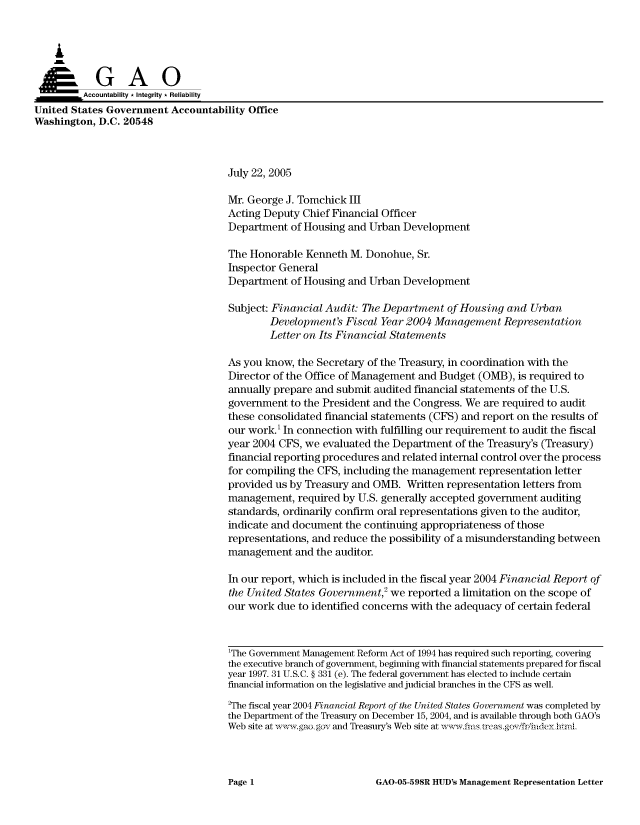 handle is hein.gao/gaocrptarrm0001 and id is 1 raw text is: 



    A

         Aco untability * Integrity * Reliability
United States Government Accountability Office
Washington, D.C. 20548



                                     July 22, 2005

                                     Mr. George J. Tomchick III
                                     Acting Deputy Chief Financial Officer
                                     Department of Housing and Urban Development

                                     The Honorable Kenneth M. Donohue, Sr.
                                     Inspector General
                                     Department of Housing and Urban Development

                                     Subject: Financial Audit: The Department of Housing and Urban
                                             Development's Fiscal Year 2004 Management Representation
                                             Letter on Its Financial Statements

                                     As you know, the Secretary of the Treasury, in coordination with the
                                     Director of the Office of Management and Budget (OMB), is required to
                                     annually prepare and submit audited financial statements of the U.S.
                                     government to the President and the Congress. We are required to audit
                                     these consolidated financial statements (CFS) and report on the results of
                                     our work.' In connection with fulfilling our requirement to audit the fiscal
                                     year 2004 CFS, we evaluated the Department of the Treasury's (Treasury)
                                     financial reporting procedures and related internal control over the process
                                     for compiling the CFS, including the management representation letter
                                     provided us by Treasury and OMB. Written representation letters from
                                     management, required by U.S. generally accepted government auditing
                                     standards, ordinarily confirm oral representations given to the auditor,
                                     indicate and document the continuing appropriateness of those
                                     representations, and reduce the possibility of a misunderstanding between
                                     management and the auditor.

                                     In our report, which is included in the fiscal year 2004 Financial Report of
                                     the United States Government,2 we reported a limitation on the scope of
                                     our work due to identified concerns with the adequacy of certain federal



                                     1The Government Management Reform Act of 1994 has required such reporting, covering
                                     the executive branch of government, beginning with financial statements prepared for fiscal
                                     year 1997. 31 U.S.C. § 331 (e). The federal government has elected to include certain
                                     financial information on the legislative and judicial branches in the CFS as well.
                                     2The fiscal year 2004 Financial Report of the United States Government was completed by
                                     the Department of the Treasury on December 15, 2004, and is available through both GAO's
                                     Web site at , .gao gov and Treasury's Web site at ,, '-.fm. trcas.gf/lidey hrmL


GAO-05-598R HUD's Management Representation Letter


Page 1


