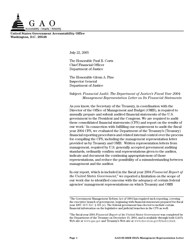handle is hein.gao/gaocrptarrq0001 and id is 1 raw text is: 



    A

         Aco untability * Integrity * Reliability
United States Government Accountability Office
Washington, D.C. 20548



                                     July 22, 2005

                                     The Honorable Paul R. Corts
                                     Chief Financial Officer
                                     Department of Justice

                                     The Honorable Glenn A. Fine
                                     Inspector General
                                     Department of Justice

                                     Subject: Financial Audit: The Department of Justice's Fiscal Year 2004
                                             Management Representation Letter on Its Financial Statements

                                     As you know, the Secretary of the Treasury, in coordination with the
                                     Director of the Office of Management and Budget (OMB), is required to
                                     annually prepare and submit audited financial statements of the U.S.
                                     government to the President and the Congress. We are required to audit
                                     these consolidated financial statements (CFS) and report on the results of
                                     our work.' In connection with fulfilling our requirement to audit the fiscal
                                     year 2004 CFS, we evaluated the Department of the Treasury's (Treasury)
                                     financial reporting procedures and related internal control over the process
                                     for compiling the CFS, including the management representation letter
                                     provided us by Treasury and OMB. Written representation letters from
                                     management, required by U.S. generally accepted government auditing
                                     standards, ordinarily confirm oral representations given to the auditor,
                                     indicate and document the continuing appropriateness of those
                                     representations, and reduce the possibility of a misunderstanding between
                                     management and the auditor.

                                     In our report, which is included in the fiscal year 2004 Financial Report of
                                     the United States Government,2 we reported a limitation on the scope of
                                     our work due to identified concerns with the adequacy of certain federal
                                     agencies' management representations on which Treasury and OMB



                                     1The Government Management Reform Act of 1994 has required such reporting, covering
                                     the executive branch of government, beginning with financial statements prepared for fiscal
                                     year 1997. 31 U.S.C. § 331 (e). The federal government has elected to include certain
                                     financial information on the legislative and judicial branches in the CFS as well.
                                     2The fiscal year 2004 Financial Report of the United States Government was completed by
                                     the Department of the Treasury on December 15, 2004, and is available through both GAO's
                                     Web site at wk -.gao gov and Treasury's Web site at ,, '-.fm. trcas.gf/fidey hrmL


GAO-05-602R DOJ's Management Representation Letter


Page 1


