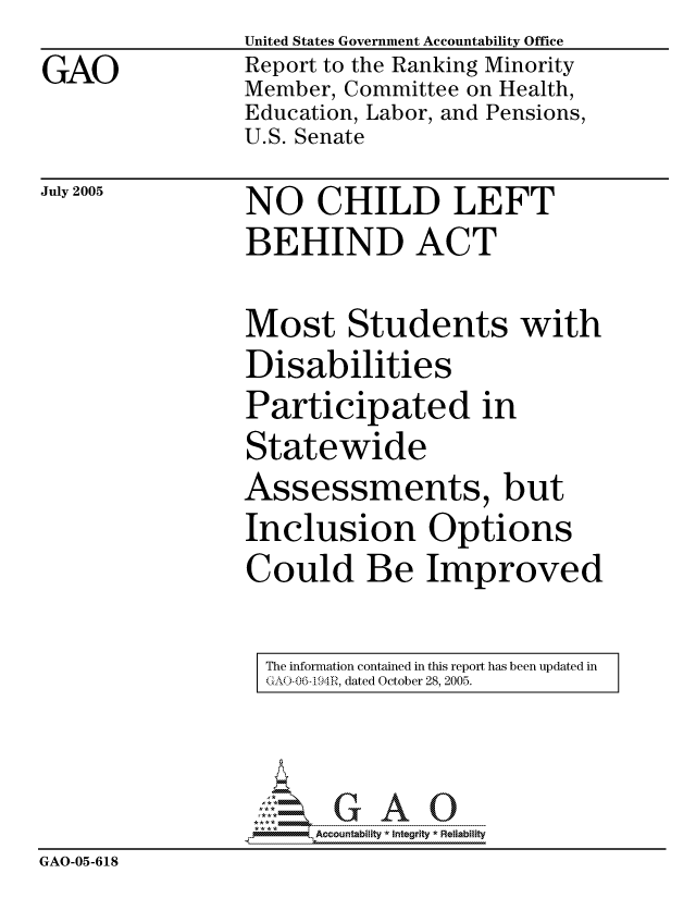 handle is hein.gao/gaocrptarsg0001 and id is 1 raw text is: 
GAO


United States Government Accountability Office
Report to the Ranking Minority
Member, Committee on Health,
Education, Labor, and Pensions,
U.S. Senate


July 2005


NO CHILD LEFT
BEHIND ACT


Most Students with
Disabilities
Participated in
Statewide
Assessments, but
Inclusion Options
Could Be Improved


The information contained in this report has been updated in
GAO-06.-194R, dated October 28, 2005.


                      Accountability *  Integrity * Reliability
GAO-05-618


